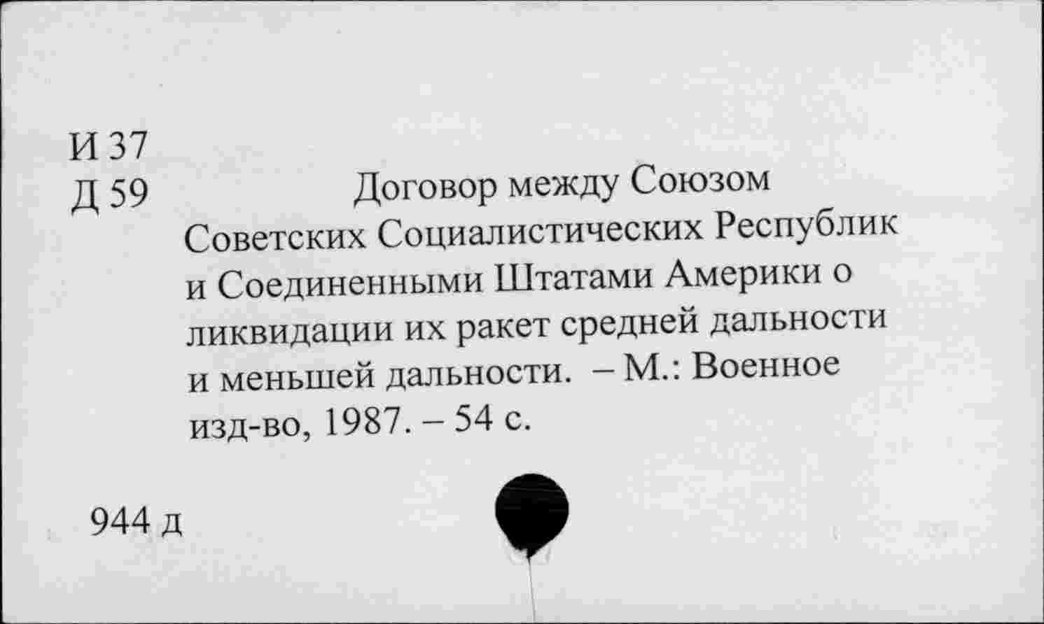 ﻿И 37
Д 59	Договор между Союзом
Советских Социалистических Республик и Соединенными Штатами Америки о ликвидации их ракет средней дальности и меньшей дальности. - М.: Военное изд-во, 1987. - 54 с.
944 д